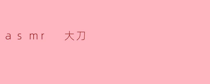 ASMR 大刀:听觉与视觉的双重享受
